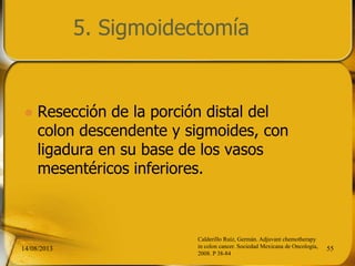 5. Sigmoidectomía
 Resección de la porción distal del
colon descendente y sigmoides, con
ligadura en su base de los vasos
mesentéricos inferiores.
14/08/2013 55
Calderillo Ruíz, Germán. Adjuvant chemotherapy
in colon cancer. Sociedad Mexicana de Oncología,
2008. P 38-84
 