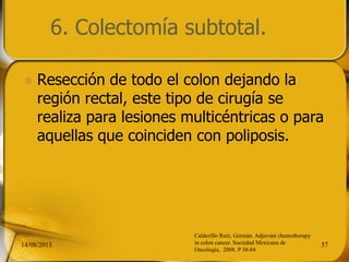 6. Colectomía subtotal.
 Resección de todo el colon dejando la
región rectal, este tipo de cirugía se
realiza para lesiones multicéntricas o para
aquellas que coinciden con poliposis.
14/08/2013 57
Calderillo Ruíz, Germán. Adjuvant chemotherapy
in colon cancer. Sociedad Mexicana de
Oncología, 2008. P 38-84
 