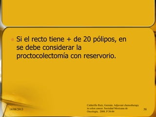  Si el recto tiene + de 20 pólipos, en
se debe considerar la
proctocolectomía con reservorio.
14/08/2013 58
Calderillo Ruíz, Germán. Adjuvant chemotherapy
in colon cancer. Sociedad Mexicana de
Oncología, 2008. P 38-84
 