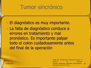 Tumor sincrónico
 El diagnóstico es muy importante.
 La falta de diagnóstico conduce a
errores en tratamiento y mal
pronóstico. Es importante palpar
todo el colon cuidadosamente antes
del final de la operación
14/08/2013 59
Yang, Jun Synchronous Colorectal Cancers: A
Review of Clinical
Features, Diagnosis, Treatment, and Prognosis.
Dig Surg 2011;28:379–385
 