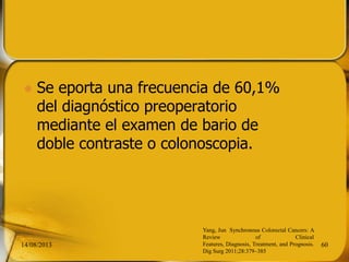  Se eporta una frecuencia de 60,1%
del diagnóstico preoperatorio
mediante el examen de bario de
doble contraste o colonoscopia.
14/08/2013 60
Yang, Jun Synchronous Colorectal Cancers: A
Review of Clinical
Features, Diagnosis, Treatment, and Prognosis.
Dig Surg 2011;28:379–385
 