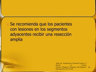  Se recomienda que los pacientes
con lesiones en los segmentos
adyacentes recibir una resección
amplia
14/08/2013 61
Yang, Jun Synchronous Colorectal Cancers: A
Review of Clinical
Features, Diagnosis, Treatment, and Prognosis.
Dig Surg 2011;28:379–385
 