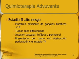 Quimioterapia Adyuvante
 Estadio II alto riesgo
 Muestreo deficiente de ganglios linfáticos
<12
 Tumor poco diferenciado
 Invasión vascular, linfática o perineural
 Presentación del tumor con obstrucción
perforación y el estadio T4
14/08/2013 62
Diagnosis and management of colorectal cancer, Scottish
Intercollegiate Guidelines Network, 2011
 
