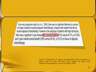 14/08/2013 63
Smith AJ, Optimization of surgical and pathological quality performance in
radical surgery for colon and rectal cancer: margins and lymph nodes.
Guideline recommendations. Cancer Care Ontario; 2008
 