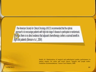 14/08/2013 64
Smith AJ, Optimization of surgical and pathological quality performance in
radical surgery for colon and rectal cancer: margins and lymph nodes.
Guideline recommendations. Cancer Care Ontario; 2008
 