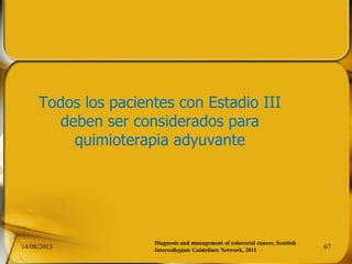 Todos los pacientes con Estadio III
deben ser considerados para
quimioterapia adyuvante
14/08/2013 67
Diagnosis and management of colorectal cancer, Scottish
Intercollegiate Guidelines Network, 2011
 