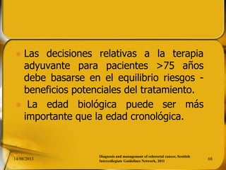  Las decisiones relativas a la terapia
adyuvante para pacientes >75 años
debe basarse en el equilibrio riesgos -
beneficios potenciales del tratamiento.
 La edad biológica puede ser más
importante que la edad cronológica.
14/08/2013 68
Diagnosis and management of colorectal cancer, Scottish
Intercollegiate Guidelines Network, 2011
 