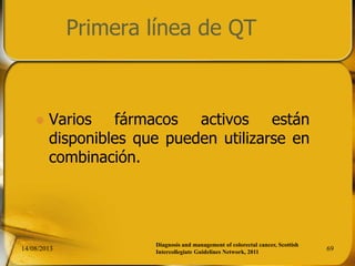 Primera línea de QT
 Varios fármacos activos están
disponibles que pueden utilizarse en
combinación.
14/08/2013 69
Diagnosis and management of colorectal cancer, Scottish
Intercollegiate Guidelines Network, 2011
 