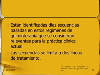  Están identificadas diez secuencias
basadas en estos regímenes de
quimioterapia que se consideran
relevantes para la práctica clínica
actual
 Las secuencias se limita a dos líneas
de tratamiento.
14/08/2013 71
The diagnosis and management of
colorectal cancer: full guideline NICE
2011)
 