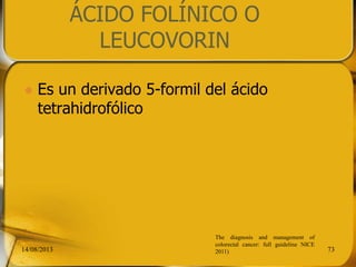 ÁCIDO FOLÍNICO O
LEUCOVORIN
 Es un derivado 5-formil del ácido
tetrahidrofólico
14/08/2013 73
The diagnosis and management of
colorectal cancer: full guideline NICE
2011)
 