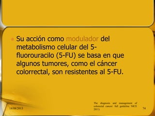  Su acción como modulador del
metabolismo celular del 5-
fluorouracilo (5-FU) se basa en que
algunos tumores, como el cáncer
colorrectal, son resistentes al 5-FU.
14/08/2013 74
The diagnosis and management of
colorectal cancer: full guideline NICE
2011)
 