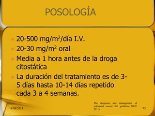 POSOLOGÍA
 20-500 mg/m2/día I.V.
 20-30 mg/m2 oral
 Media a 1 hora antes de la droga
citostática
 La duración del tratamiento es de 3-
5 días hasta 10-14 días repetido
cada 3 a 4 semanas.
14/08/2013 75
The diagnosis and management of
colorectal cancer: full guideline NICE
2011)
 