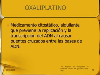 OXALIPLATINO
 Medicamento citostático, alquilante
que previene la replicación y la
transcripción del ADN al causar
puentes cruzados entre las bases de
ADN.
14/08/2013 78
The diagnosis and management of
colorectal cancer: full guideline NICE
2011)
 