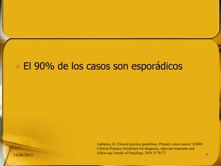  El 90% de los casos son esporádicos
14/08/2013 7
Labianca, R. Clinical practice guidelines. Primary colon cancer: ESMO
Clinical Practice Guidelines for diagnosis, adjuvant treatment and
follow-up; Annals of Oncology, 2010. P 70-77.
 