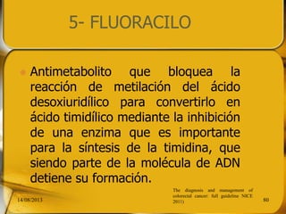 5- FLUORACILO
 Antimetabolito que bloquea la
reacción de metilación del ácido
desoxiuridílico para convertirlo en
ácido timidílico mediante la inhibición
de una enzima que es importante
para la síntesis de la timidina, que
siendo parte de la molécula de ADN
detiene su formación.
14/08/2013 80
The diagnosis and management of
colorectal cancer: full guideline NICE
2011)
 