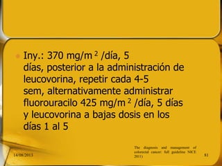  Iny.: 370 mg/m 2 /día, 5
días, posterior a la administración de
leucovorina, repetir cada 4-5
sem, alternativamente administrar
fluorouracilo 425 mg/m 2 /día, 5 días
y leucovorina a bajas dosis en los
días 1 al 5
14/08/2013 81
The diagnosis and management of
colorectal cancer: full guideline NICE
2011)
 