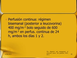  Perfusión continua: régimen
bisemanal (posterior a leucovorina)
400 mg/m 2 bolo seguido de 600
mg/m 2 en perfus. continua de 24
h, ambos los días 1 y 2.
14/08/2013 82
The diagnosis and management of
colorectal cancer: full guideline NICE
2011)
 