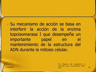  Su mecanismo de acción se basa en
interferir la acción de la enzima
topoisomerasa I que desempeña un
importante papel en el
mantenimiento de la estructura del
ADN durante la mitosis celular.
14/08/2013 84
The diagnosis and management of
colorectal cancer: full guideline NICE
2011)
 