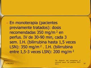  En monoterapia (pacientes
previamente tratados): dosis
recomendadas 350 mg/m 2 en
perfus. IV de 30-90 min, cada 3
sem. I.H. (bilirrubina hasta 1,5 veces
LSN): 350 mg/m 2 . I.H. (bilirrubina
entre 1,5-3 veces LSN): 200 mg/m 2
14/08/2013 85
The diagnosis and management of
colorectal cancer: full guideline NICE
2011)
 