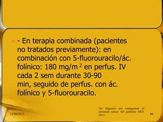  - En terapia combinada (pacientes
no tratados previamente): en
combinación con 5-fluorouracilo/ác.
folínico: 180 mg/m 2 en perfus. IV
cada 2 sem durante 30-90
min, seguido de perfus. con ác.
folínico y 5-fluorouracilo.
14/08/2013 86
The diagnosis and management of
colorectal cancer: full guideline NICE
2011)
 