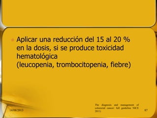  Aplicar una reducción del 15 al 20 %
en la dosis, si se produce toxicidad
hematológica
(leucopenia, trombocitopenia, fiebre)
14/08/2013 87
The diagnosis and management of
colorectal cancer: full guideline NICE
2011)
 