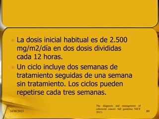  La dosis inicial habitual es de 2.500
mg/m2/día en dos dosis divididas
cada 12 horas.
 Un ciclo incluye dos semanas de
tratamiento seguidas de una semana
sin tratamiento. Los ciclos pueden
repetirse cada tres semanas.
14/08/2013 89
The diagnosis and management of
colorectal cancer: full guideline NICE
2011)
 