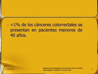  <1% de los cánceres colorrectales se
presentan en pacientes menores de
40 años.
14/08/2013 8
Diagnosis and management of colorectal cancer, Scottish
Intercollegiate Guidelines Network, 2011
 
