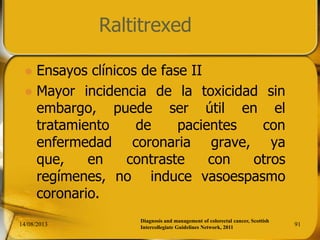 Raltitrexed
 Ensayos clínicos de fase II
 Mayor incidencia de la toxicidad sin
embargo, puede ser útil en el
tratamiento de pacientes con
enfermedad coronaria grave, ya
que, en contraste con otros
regímenes, no induce vasoespasmo
coronario.
14/08/2013 91
Diagnosis and management of colorectal cancer, Scottish
Intercollegiate Guidelines Network, 2011
 