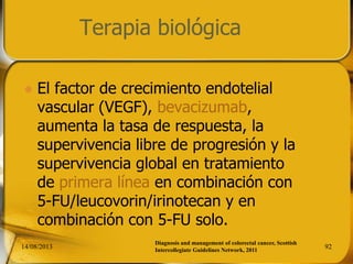 Terapia biológica
 El factor de crecimiento endotelial
vascular (VEGF), bevacizumab,
aumenta la tasa de respuesta, la
supervivencia libre de progresión y la
supervivencia global en tratamiento
de primera línea en combinación con
5-FU/leucovorin/irinotecan y en
combinación con 5-FU solo.
14/08/2013 92
Diagnosis and management of colorectal cancer, Scottish
Intercollegiate Guidelines Network, 2011
 