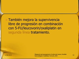  También mejora la supervivencia
libre de progresión en combinación
con 5-FU/leucovorin/oxaliplatin en
segunda línea tratamiento.
14/08/2013 93
Diagnosis and management of colorectal cancer, Scottish
Intercollegiate Guidelines Network, 2011
 