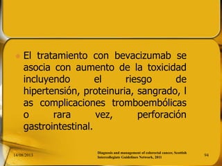  El tratamiento con bevacizumab se
asocia con aumento de la toxicidad
incluyendo el riesgo de
hipertensión, proteinuria, sangrado, l
as complicaciones tromboembólicas
o rara vez, perforación
gastrointestinal.
14/08/2013 94
Diagnosis and management of colorectal cancer, Scottish
Intercollegiate Guidelines Network, 2011
 