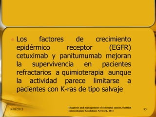  Los factores de crecimiento
epidérmico receptor (EGFR)
cetuximab y panitumumab mejoran
la supervivencia en pacientes
refractarios a quimioterapia aunque
la actividad parece limitarse a
pacientes con K-ras de tipo salvaje
14/08/2013 95
Diagnosis and management of colorectal cancer, Scottish
Intercollegiate Guidelines Network, 2011
 