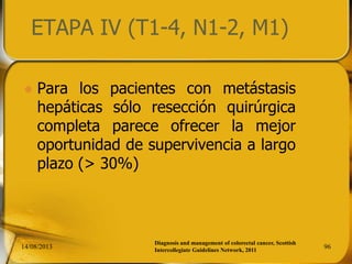 ETAPA IV (T1-4, N1-2, M1)
 Para los pacientes con metástasis
hepáticas sólo resección quirúrgica
completa parece ofrecer la mejor
oportunidad de supervivencia a largo
plazo (> 30%)
14/08/2013 96
Diagnosis and management of colorectal cancer, Scottish
Intercollegiate Guidelines Network, 2011
 