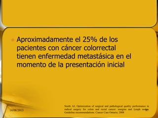  Aproximadamente el 25% de los
pacientes con cáncer colorrectal
tienen enfermedad metastásica en el
momento de la presentación inicial
14/08/2013 97
Smith AJ, Optimization of surgical and pathological quality performance in
radical surgery for colon and rectal cancer: margins and lymph nodes.
Guideline recommendations. Cancer Care Ontario; 2008
 