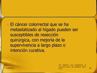  El cáncer colorrectal que se ha
metastatizado al hígado pueden ser
susceptibles de resección
quirúrgica, con mejoría de la
supervivencia a largo plazo o
intención curativa.
14/08/2013 99
The diagnosis and management of
colorectal cancer: full guideline NICE
2011)
 