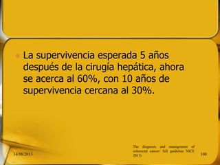  La supervivencia esperada 5 años
después de la cirugía hepática, ahora
se acerca al 60%, con 10 años de
supervivencia cercana al 30%.
14/08/2013 100
The diagnosis and management of
colorectal cancer: full guideline NICE
2011)
 