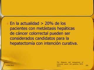  En la actualidad > 20% de los
pacientes con metástasis hepáticas
de cáncer colorrectal pueden ser
considerados candidatos para la
hepatectomía con intención curativa.
14/08/2013 101
The diagnosis and management of
colorectal cancer: full guideline NICE
2011)
 