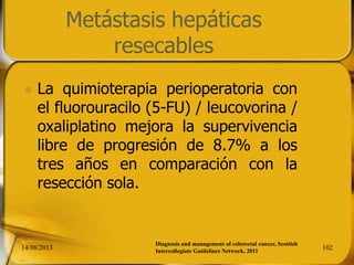 Metástasis hepáticas
resecables
 La quimioterapia perioperatoria con
el fluorouracilo (5-FU) / leucovorina /
oxaliplatino mejora la supervivencia
libre de progresión de 8.7% a los
tres años en comparación con la
resección sola.
14/08/2013 102
Diagnosis and management of colorectal cancer, Scottish
Intercollegiate Guidelines Network, 2011
 