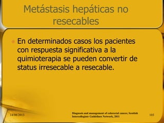 Metástasis hepáticas no
resecables
 En determinados casos los pacientes
con respuesta significativa a la
quimioterapia se pueden convertir de
status irresecable a resecable.
14/08/2013 103
Diagnosis and management of colorectal cancer, Scottish
Intercollegiate Guidelines Network, 2011
 