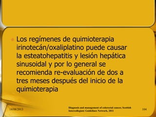  Los regímenes de quimioterapia
irinotecán/oxaliplatino puede causar
la esteatohepatitis y lesión hepática
sinusoidal y por lo general se
recomienda re-evaluación de dos a
tres meses después del inicio de la
quimioterapia
14/08/2013 104
Diagnosis and management of colorectal cancer, Scottish
Intercollegiate Guidelines Network, 2011
 