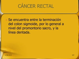 CÁNCER RECTAL
 Se encuentra entre la terminación
del colon sigmoide, por lo general a
nivel del promontorio sacro, y la
línea dentada.
14/08/2013 107
 