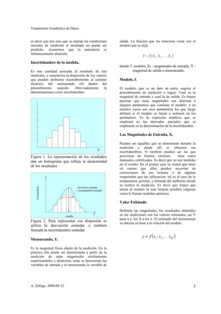 Tratamiento Estadístico de Datos


es decir que por mas que se repitan las condiciones        salida. La función que las relaciona viene con el
iniciales de medición el resultado no puede ser            modelo que se elija.
predicho. Asumimos que la naturaleza es
intrínsecamente aleatoria.

Incertidumbre de la medida.
                                                           donde f: modelo; Xi : magnitudes de entrada, Y :
Es una cantidad asociada al resultado de una                       magnitud de salida o mensurando.
medición, y caracteriza la dispersión de los valores
que pueden atribuirse razonablemente al carácter           Modelo, f.
aleatorio del mensurando (4) dentro del
procedimiento    seguido.     Abreviadamente      la       El modelo, que es un dato de entra, sugiere el
denominaremos como incertidumbre.                          procedimiento de medición a seguir. Cual es la
                                                           magnitud de entrada y cual la de salida. Es bueno
                                                           precisar que estas magnitudes son distintas a
                                                           algunos parámetros que contiene el modelo, y en
                                                           muchos casos son esos parámetros los que luego
                                                           definen si el modelo es lineal o nolineal en los
                                                           parámetros. Es la expresión analítica que se
                                                           empleará en las derivadas parciales que se
                                                           emplearán en la determinación de la incertidumbre.

                                                           Las Magnitudes de Entrada, X.

                                                           Pueden ser aquellas que se determinan durante la
                                                           medición y desde allí se obtienen sus
                                                   x
                                                           incertidumbres. O también pueden ser las que
Figura 1. La representación de los resultados              provienen de fuentes externas,          tales como
dan un histograma que refleja la aleatoriedad              manuales, certificados. Es decir que no son medidas
de los resultados                                          en el evento. En el primer caso se tienen que tener
                                                           en cuenta que ellas pueden necesitar de
                                                           correcciones de sus lecturas o de algunas
                                                           magnitudes que las influencien, tal es el caso de la
                                                           temperatura, presión, y húmeda del ambiente donde
                                                           se realiza la medición. Es decir que tienen que
   Frecuencia




                                desviacion estandar
                                (incertidumbre estandar)   entrar al modelo lo mas limpias posibles (algunas
                                                           veces le llaman medidas optimas).

                                                           Valor Estimado

                                                           Definida las magnitudes, los resultados obtenidos
                                               x           en las mediciones son los valores estimados, así Y
                        media
                                                           pasa a y, los X a los x. El estimado del mensurando
Figura 2. Para representar esa dispersión se
                                                           se obtiene en base a la relación del modelo.
utiliza la desviación estándar o también
llamada la incertidumbre estándar

Mensurando, Y.

Es la magnitud física objeto de la medición. En la
práctica ella puede ser determinada a partir de la
medición de otras magnitudes similarmente
experimentales y aleatorias, estas se denominan las
variables de entrada y el mensurando la variable de




A. Zúñiga, 2008-08-22                                                                                        3
 