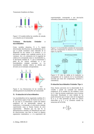 Tratamiento Estadístico de Datos


                                                        experimentador, corresponde a una desviación
                                                        sistemática (fuentes de error sistemáticos).




                                                                              media


                                                                                            valor individual




                                                                                                               valor verdadero
Figura 3. El modelo define las variables de entrada
y su relación con el mensurando

Varianza,    Desviación            Estándar        e       desviación aleatoria                                                           x
Incertidumbre
                                                                                        desviación sistemática
Como variables aleatorias, X e Y, siguen
                                                        Figura 5. La incertidumbre estándar del mensurando
determinadas distribuciones de probabilidad, por lo
                                                        tiene dos componentes la aleatoria y la sistemática
que se puede considerar como indicador de la
                                                        (tipos A y tipo B).
dispersión de sus valores a la varianza y a la
desviación estándar (raíz cuadrada positiva de la                                         Desviacion de una medición
varianza). Así a la estimación de la magnitud de
salida (y) le corresponde como su incertidumbre uy,
la desviación estándar de Y, que se determinan a                                 Desviación                                       Desviación
                                                                               sistemática de                                     aleatoria de
partir de los valores estimados xi y sus                                       una medición                                      una medición
incertidumbres estándar asociadas; uxi. La
incertidumbre estándar relativa se obtiene por                 Corrección
división con el estimado correspondiente.                       parcial


                                                            Valor de la               Errror de                                   Errror de
                                                             medición                 medición                                    medición
                                                                                       tipo B                                      tipo A

                                                        Figura 6. El valor de salida en la medición va
                                                        acompañado de la medición de la incertidumbre
                                                        asociada que tiene dos componentes (aleatoria y
                                                        sistemática).

                                                        Evaluación Incertidumbre Estándar Tipo A

                                                        Estas fuentes provienen de la aleatoriedad de la
Figura 4. Las fluctuaciones de las variables de         variable y puede ser evaluada por métodos
entrada generan la incertidumbre del mensurando         estadísticos. Si la variable Xi, fue medida n veces
                                                        (n>1) , bajo las mismas condiciones y por el mismo
5) Evaluación de la Incertidumbre                       observador. Resultando el valor medido Q. Se
                                                        puede demostrar que el mejor valor de la magnitud
Las incertidumbres de las magnitudes medidas (X )       Q es q, el valor promedio de todos los valores
se determinan según el tipo de fuente de error A o      observados qj (j: 1 a n). (Estamos usando las
B. Las tipo A, se determinan a partir del análisis      notaciones de la GUM).
estadístico de un determinado número de
mediciones y corresponde a la desviación estándar
experimental, estas se llaman fuentes de error
experimental.    Mientras que los tipo B, su
determinación es distinta a la obtenida por una serie
de observaciones, mas bien se basan en algunos
argumentos matemáticos y a la experiencia del




A. Zúñiga, 2008-08-22                                                                                                                            4
 