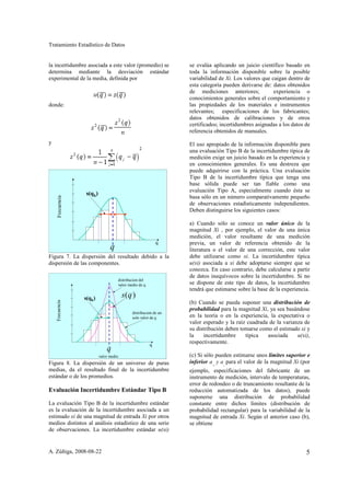 Tratamiento Estadístico de Datos


la incertidumbre asociada a este valor (promedio) se             se evalúa aplicando un juicio científico basado en
determina mediante la desviación estándar                        toda la información disponible sobre la posible
experimental de la media, definida por                           variabilidad de Xi. Los valores que caigan dentro de
                                                                 esta categoría pueden derivarse de: datos obtenidos
                                                                 de mediciones anteriores;            experiencia o
                                                                 conocimientos generales sobre el comportamiento y
donde:                                                           las propiedades de los materiales e instrumentos
                                                                 relevantes; especificaciones de los fabricantes;
                                                                 datos obtenidos de calibraciones y de otros
                                                                 certificados; incertidumbres asignadas a los datos de
                                                                 referencia obtenidos de manuales.

y                                                                El uso apropiado de la información disponible para
                                                                 una evaluación Tipo B de la incertidumbre típica de
                                                                 medición exige un juicio basado en la experiencia y
                                                                 en conocimientos generales. Es una destreza que
                                                                 puede adquirirse con la práctica. Una evaluación
                                                                 Tipo B de la incertidumbre típica que tenga una
                                                                 base sólida puede ser tan fiable como una
                                                                 evaluación Tipo A, especialmente cuando ésta se
                  s(qk)
                                                                 basa sólo en un número comparativamente pequeño
     Frecuencia




                                                                 de observaciones estadísticamente independientes.
                                                                 Deben distinguirse los siguientes casos:

                                                                 a) Cuando sólo se conoce un valor único de la
                                                                 magnitud Xi , por ejemplo, el valor de una única
                                                                 medición, el valor resultante de una medición
                                                           q     previa, un valor de referencia obtenido de la
                                q                                literatura o el valor de una corrección, este valor
Figura 7. La dispersión del resultado debido a la                debe utilizarse como xi. La incertidumbre típica
dispersión de las componentes.                                   u(xi) asociada a xi debe adoptarse siempre que se
                                                                 conozca. En caso contrario, debe calcularse a partir
                                                                 de datos inequívocos sobre la incertidumbre. Si no
                                    distribucion del
                                    valor medio de q             se dispone de este tipo de datos, la incertidumbre
                                                                 tendrá que estimarse sobre la base de la experiencia.
                  s(qk)                 s(q )
    Frecuencia




                                                                 (b) Cuando se pueda suponer una distribución de
                                                                 probabilidad para la magnitud Xi, ya sea basándose
                                            distribucion de un
                                            solo valor de q      en la teoría o en la experiencia, la expectativa o
                                                                 valor esperado y la raíz cuadrada de la varianza de
                                                                 su distribución deben tomarse como el estimado xi y
                                                                 la    incertidumbre     típica   asociada     u(xi),
                                                       q
                                                                 respectivamente.
                              q
                          valor medio                            (c) Si sólo pueden estimarse unos límites superior e
Figura 8. La dispersión de un universo de puras                  inferior a y a para el valor de la magnitud Xi (por
                                                                           +   -
medias, da el resultado final de la incertidumbre                ejemplo, especificaciones del fabricante de un
estándar o de los promedios.                                     instrumento de medición, intervalo de temperaturas,
                                                                 error de redondeo o de truncamiento resultante de la
Evaluación Incertidumbre Estándar Tipo B                         reducción automatizada de los datos), puede
                                                                 suponerse una distribución de probabilidad
La evaluación Tipo B de la incertidumbre estándar                constante entre dichos límites (distribución de
es la evaluación de la incertidumbre asociada a un               probabilidad rectangular) para la variabilidad de la
estimado xi de una magnitud de entrada Xi por otros              magnitud de entrada Xi. Según el anterior caso (b),
medios distintos al análisis estadístico de una serie            se obtiene
de observaciones. La incertidumbre estándar u(xi)


A. Zúñiga, 2008-08-22                                                                                               5
 