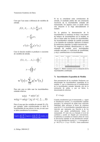 Tratamiento Estadístico de Datos


                                                      Si no se consideran estas correlaciones de
Caso que f sea suma o diferencia de variables de      entrada, el resultado podría dar una estimación
entrada.                                              incorrecta de la incertidumbre estándar del
                                                      mensurando. En algunos casos se puede salvar
                                                      esta situación si se elige adecuadamente el
                                                      modelo.

                                                      En la práctica la determinación de la
                                                      incertidumbre se construye en base a una matriz
                                                      de balance de incertidumbres de la medida, en
                                                      ella se listan todas las fuentes de incertidumbre,
                                                      las incertidumbres estándar de medida asociadas
                                                      y los métodos de evaluarlas. Indicarse el número
                                                      de mediciones repetidas. La tabla consistiría de:
                                                      Xi: magnitud (símbolo, identificación), xi: valor
                                                      estimado de medida, u(xi): incertidumbre
                                                      estándar asociada, ci: coeficiente de sensibilidad,
Caso la función modelo es producto o cuociente        y ui(y): contribuciones a la incertidumbre.
de variables de entrada.




                                                      Figura 11. Matriz resumen de la evaluación de la
                                                      incertidumbre combinada.


                                                      7) Incertidumbre Expandida de Medida

                                                      Para presentación de los resultados finalmente son
                                                      denominadas las incertidumbres expandidas de la
                                                      medida, U, que se determina por la multiplicación
                                                      de la incertidumbre estándar obtenida, u(y) de la
                                                      estimación de salida, y, por un factor, k,
Para este caso se debe usar las incertidumbres        denominada de cobertura.
estándar relativas.



                                                      Cuando consideramos que el mensurando, y, siguió
                                                      la distribución normal y la incertidumbre estándar
                                                      asociada a la estimación de salida tiene suficiente
Para el caso que dos variables de entrada Xi y Xj,
                                                      fiabilidad, debe utilizarse el factor de cobertura
por ejemplo, están correlacionadas es decir la        usual de k=2. La incertidumbre expandida indica un
incertidumbre de una afecta a la otra, en este caso   intervalo que representa una fracción p de los
se debe considerarse la covarianza .                  valores que puede probablemente tomar el
                                                      mensurando. El valor de p es llamado el nivel de
                                                      confianza y puede ser elegido por conveniencia.
                                                      Usualmente se considera un número entero de veces
                                                      la desviación estándar en una distribución normal.
                                                      Así en una distribución normal, k = 1 corresponde a
                                                      p = 68.27%, k = 2 a p = 95.45%. Estas condiciones



A. Zúñiga, 2008-08-22                                                                                  7
 