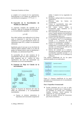 Tratamiento Estadístico de Datos


se cumplen en la mayoría de los experimentos.                                 salida) Y respecto de las magnitudes de
Particularmente en los trabajos de calibración. En                            entrada Xi.
una distribución rectangular p = 57.7% si k = 1.                         b)   Identifique y aplique todas las correcciones
                                                                              significativas.
                                                                         c)   Relacione      todas    las     fuentes    de
8) Expresión de la Incertidumbre                                de            incertidumbre
   Medida en Calibracion                                                 d)   Calcule la incertidumbre típica para
                                                                              magnitudes medidas reiteradamente
                                                                         e)   Para     valores     únicos,     adopte    la
La expresión completa del resultado de la
                                                                              incertidumbre típica basándose en la
medición, debe ser el estimado del mensurando,
                                                                              experiencia científica.
y, y la incertidumbre expandida, U, en la forma
                                                                         f)   Para magnitudes de entrada para las que se
                                                                              conoce o puede suponerse una distribución
                             y +/- U                                          de probabilidad, calcule el valor esperado
                                                                              y la incertidumbre típica u(xi)
Pero debe incluirse una explicación de la forma                          g)   Calcule, para cada magnitud de entrada Xi,
como se determinó U, cual fue el factor de                                    la contribución ui(y) a la incertidumbre
cobertura k=2 si es una distribución normal con                               asociada a la estimación de salida
cubrimiento hasta 95% y ceñido a un documento                                 resultante de la estimación de entrada xi.
referencial.                                                             h)   Calcule la incertidumbre expandida U,
                                                                              multiplicando la incertidumbre típica u(y)
Igualmente, para el caso que se use otro factor de                            asociada a la estimación de salida por un
cobertura deberá señalarse cuánto es el valor de                              factor de cobertura k elegido.
grados de libertad efectivo para la distribución t                       i)   Informe del resultado de la medición,
de Student, con cubrimiento hasta 95%.                                        indicando el estimado y del mensurando, la
                                                                              incertidumbre expandida asociada U, y el
Se acostumbra dar el valor numérico de la                                     factor de cobertura k en el certificado de
                                                                              calibración.
incertidumbre hasta dos cifras significativas. Y
debe asegurarse que el          número de cifras                     Una manera simplificada de ver los pasos
                                                                     anteriores pueden ser en cuatro pasos:
significativas del valor del mensurando sea
consistente con el de la incertidumbre.
                                                                        especificar    Especificar la medición
9) Esquema de Flujo de Calculo de la
   Incertidumbre                                                        identificar    Identificar las fuentes de incertidumbre



                          Desviacion de una medición                    cuantificar    Cuantificar las componentes de la incertidumbre


                Desviación                   Desviación                  calcular      Calcular la incertidumbre combinada
                sistemática de una           aleatoria de una
                medición                     medición

      Desviación           Desviación                                Figura 13. Esquema simplificado de los pasos
      sistemática          sistemática
      conocida             desconocida                               principales en la determinación de la incertidumbre
                                                                     del mensurando.
  Corrección        Desviación
  parcial           remanente
                                                                     Paso 1: Especificar el mensurando
                                              Incertidumbre
  Valor de la
                                              de la medición
  medición
                                                                         Escribir claramente que es lo que se mide,
Figura 12. Esquema de obtención del valor de                             incluyendo la relación entre el mensurando y
salida del mensurando y su correspondiente                               las cantidades de entrada (ejm. Cantidades
incertidumbre                                                            medidas, constantes, valores patrones de
                                                                         calibración, etc. ) de la que dependa.
     a)    Exprese en términos matemáticos la                            Donde sea posible, efectuar las correcciones
           dependencia del mensurando (magnitud de                       para efectos sistemáticos.




A. Zúñiga, 2008-08-22                                                                                                                    8
 