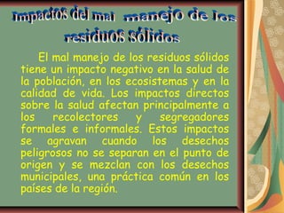 El mal manejo de los residuos sólidos
tiene un impacto negativo en la salud de
la población, en los ecosistemas y en la
calidad de vida. Los impactos directos
sobre la salud afectan principalmente a
los    recolectores    y    segregadores
formales e informales. Estos impactos
se agravan cuando los desechos
peligrosos no se separan en el punto de
origen y se mezclan con los desechos
municipales, una práctica común en los
países de la región.
 