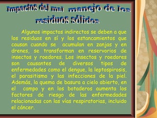 Algunos impactos indirectos se deben a que
los residuos en sí y los estancamientos que
causan cuando se acumulan en zanjas y en
drenes, se transforman en reservorios de
insectos y roedores. Los insectos y roedores
son    causantes de diversos tipos de
enfermedades como el dengue, la leptospirosis,
el parasitismo y las infecciones de la piel.
Además, la quema de basura a cielo abierto, en
el campo y en los botaderos aumenta los
factores de riesgo de las enfermedades
relacionadas con las vías respiratorias, incluido
el cáncer.
 
