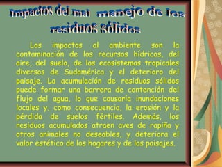 Los impactos al ambiente son la
contaminación de los recursos hídricos, del
aire, del suelo, de los ecosistemas tropicales
diversos de Sudamérica y el deterioro del
paisaje. La acumulación de residuos sólidos
puede formar una barrera de contención del
flujo del agua, lo que causaría inundaciones
locales y, como consecuencia, la erosión y la
pérdida de suelos fértiles. Además, los
residuos acumulados atraen aves de rapiña y
otros animales no deseables, y deteriora el
valor estético de los hogares y de los paisajes.
 