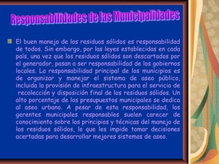 El buen manejo de los residuos sólidos es responsabilidad
de todos. Sin embargo, por las leyes establecidas en cada
país, una vez que los residuos sólidos son descartados por
el generador, pasan a ser responsabilidad de los gobiernos
locales. La responsabilidad principal de los municipios es
de organizar y manejar el sistema de aseo público,
incluida la provisión de infraestructura para el servicio de
 recolección y disposición final de los residuos sólidos. Un
alto porcentaje de los presupuestos municipales se dedica
al aseo urbano. A pesar de esta responsabilidad, los
gerentes municipales responsables suelen carecer de
conocimiento sobre los principios y técnicas del manejo de
los residuos sólidos, lo que les impide tomar decisiones
acertadas para desarrollar mejores sistemas de aseo.
 